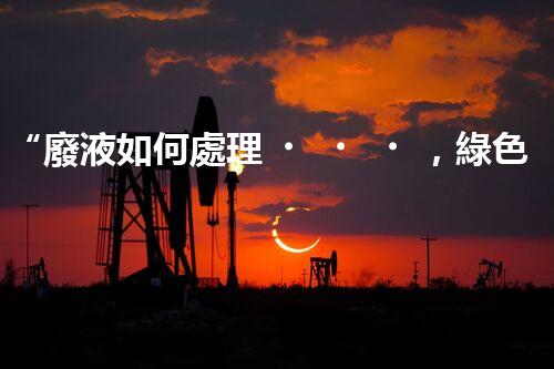“廢液如何處理，綠色環(huán)保新篇章”